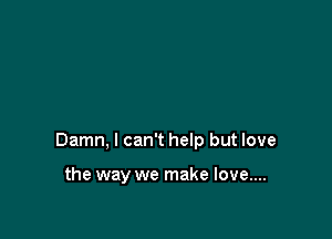Damn, I can't help but love

the way we make love....