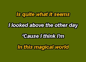 Is quite what it seems

Hooked above the other day

'Cause I think I'm

In this magical worid