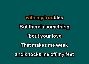 with my troubles
But there's something
'bout your love

That makes me weak

and knocks me off my feet