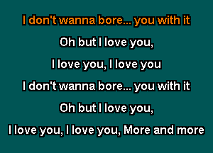 I don't wanna bore... you with it
Oh butl love you,

llove you, I love you

I don't wanna bore... you with it

Oh but I love you,

llove you, I love you, More and more