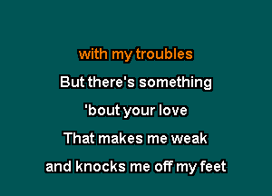 with my troubles
But there's something
'bout your love

That makes me weak

and knocks me off my feet