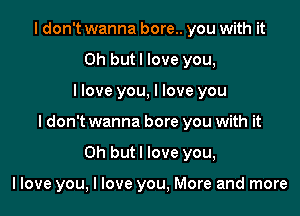 I don't wanna bore.. you with it
Oh butl love you,

llove you, I love you

I don't wanna bore you with it

Oh but I love you,

llove you, I love you, More and more