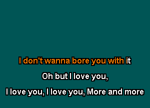 I don't wanna bore you with it

Oh but I love you,

llove you, I love you, More and more