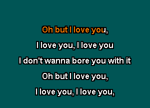 Oh but I love you,

llove you, I love you

I don't wanna bore you with it

Oh but I love you,

llove you, I love you,