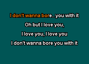 I don't wanna bore.. you with it
Oh butl love you,

llove you, I love you

I don't wanna bore you with it
