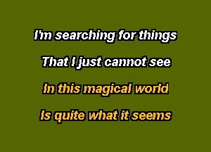 1m searching for things

That Ijust cannot see
In this magica! worid

Is quite what it seems