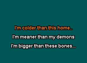 I'm colder than this home..

I'm meaner than my demons

I'm bigger than these bones...
