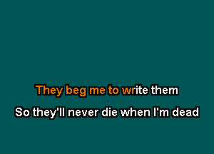 They beg me to write them

So they'll never die when I'm dead