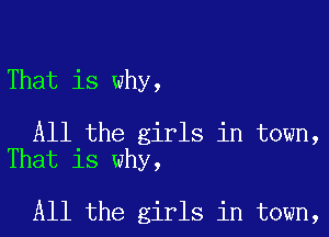 That is why,

All the girls in town,
That is why,

All the girls in town,