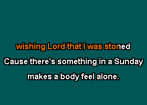 wishing Lord that l was stoned

Cause there's something in a Sunday

makes a body feel alone.