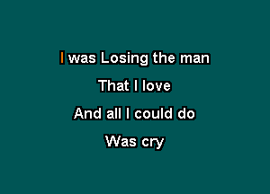 I was Losing the man

That I love
And all I could do
Was cry