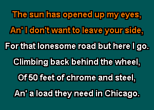 The sun has opened up my eyes,
An' I don't want to leave your side,
For that lonesome road but here I go.
Climbing back behind the wheel,
0f50 feet of chrome and steel,

An' a load they need in Chicago.
