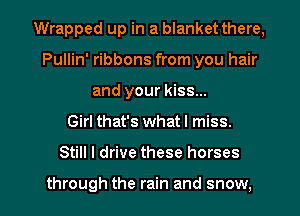 Wrapped up in a blanket there,
Pullin' ribbons from you hair
and your kiss...

Girl that's whatl miss.

Still I drive these horses

through the rain and snow, I