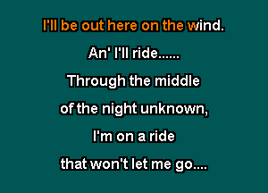 I'll be out here on the wind.
An' I'll ride ......
Through the middle

of the night unknown,
I'm on a ride

that won't let me go....