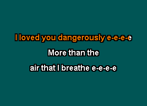 I loved you dangerously e-e-e-e

More than the

air that! breathe e-e-e-e
