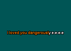 I loved you dangerously e-e-e-e