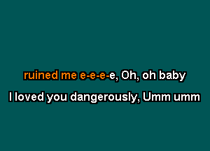 ruined me e-e-e-e, Oh, oh baby

lloved you dangerously, Umm umm