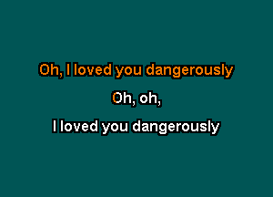 Oh, I loved you dangerously
Oh, oh,

lloved you dangerously