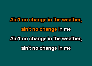 Ain't no change in the weather,
ain't no change in me

Ain't no change in the weather,

ain't no change in me