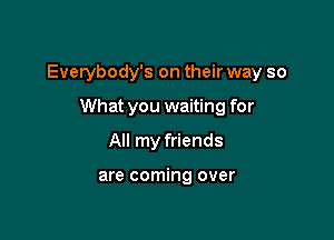 Everybody's on their way so

What you waiting for
All my friends

are coming over