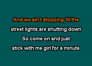 And we ain't stopping 'til the

street lights are shutting down

So come on andjust

stick with me girl for a minute