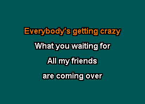 Everybody's getting crazy

What you waiting for
All my friends

are coming over