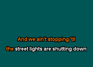 And we ain't stopping 'til

the street lights are shutting down
