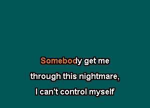 Somebody get me

through this nightmare,

I can't control myself