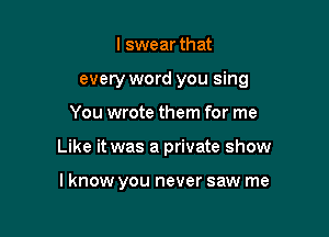 I swear that

every word you sing

You wrote them for me
Like it was a private show

I know you never saw me