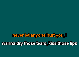never let anyone hurt you, I

wanna dry those tears, kiss those lips