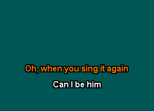 Oh, when you sing it again

Can I be him