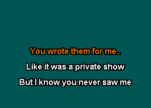 You wrote them for me..

Like it was a private show

Butl know you never saw me