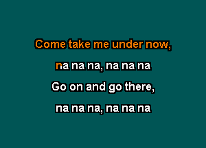 Come take me under now,

na na na, na na na

Go on and go there,

na na na, na na na