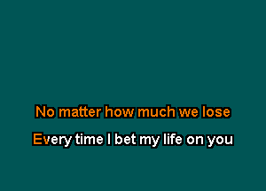 No matter how much we lose

Every time I bet my life on you