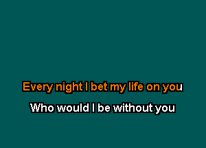 Every night I bet my life on you

Who would I be without you