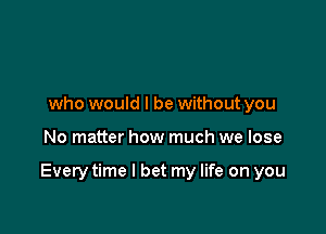 who would I be without you

No matter how much we lose

Every time I bet my life on you