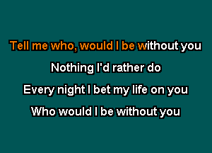 Tell me who, would I be without you

Nothing I'd rather do

Every night I bet my life on you

Who would I be without you