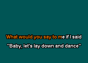 What would you say to me ifl said

Baby, let's lay down and dance