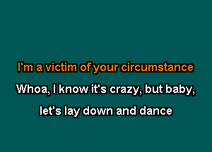 I'm a victim ofyour circumstance

Whoa, I know it's crazy, but baby,

let's lay down and dance