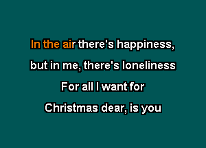 In the air there's happiness,
but in me, there's loneliness

For all I want for

Christmas dear, is you