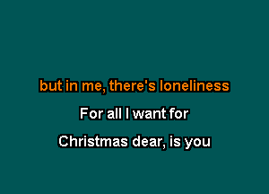 but in me, there's loneliness

For all I want for

Christmas dear, is you