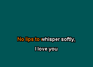 No lips to whisper softly,

I love you