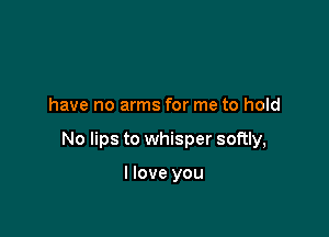 have no arms for me to hold

No lips to whisper softly,

I love you