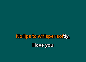 No lips to whisper softly,

I love you