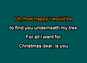 Oh, how happy I would be
to fund you underneath my tree

For all I want for

Christmas dear, is you