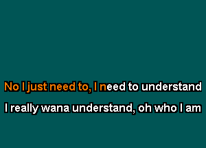 No ljust need to, I need to understand

I really wana understand, oh who I am