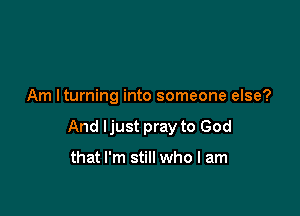 Am Iturning into someone else?

And Ijust pray to God

that I'm still who I am