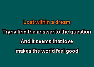 Lost within a dream
Tryna find the answer to the question

And it seems that love

makes the world feel good