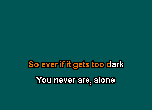 So ever if it gets too dark

You never are, alone