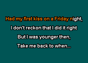 Had my first kiss on a Friday night,
I don't reckon that I did it right

But I was younger then,

Take me back to when...